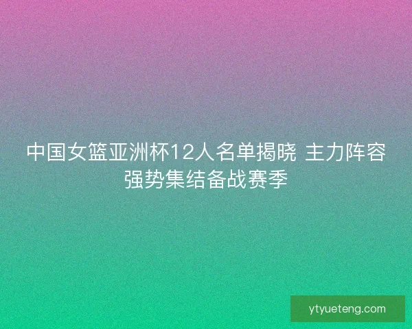 中国女篮亚洲杯12人名单揭晓 主力阵容强势集结备战赛季