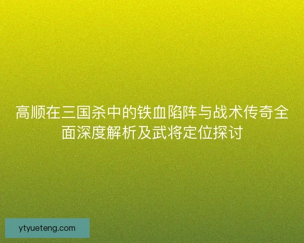 高顺在三国杀中的铁血陷阵与战术传奇全面深度解析及武将定位探讨
